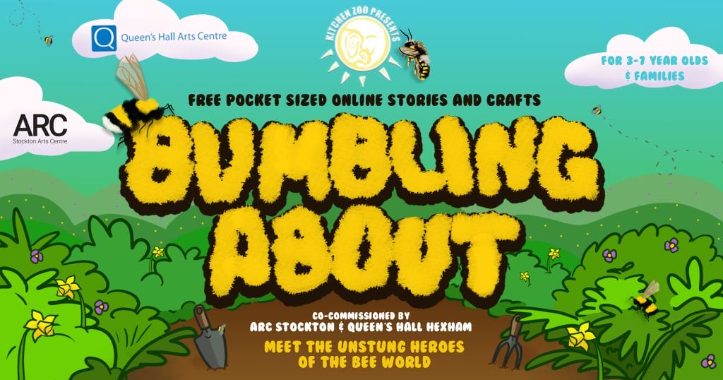 Cartoon garden, sun, and bees, with text saying "KITCHEN ZOO PRESENTS BUMBLING ABOUT FREE POCKET SIZED ONLINE STORIES AND CRAFTS FOR 3-7 YEAR OLDS AND FAMILIES CO-COMMISSIONED BY ARC STOCKTON & QUEEN'S HALL HEXHAM MEET THE UNSTUNG HEROES OF THE BEE WORLD"