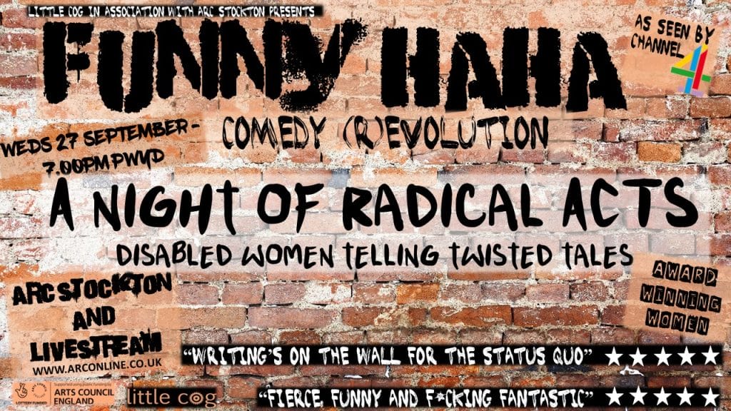 A graffiti brick wall with text which reads: Little Cog in association with ARC Stockton presents Funny Haha Comedy (R)Evolution. A Night of Radical Acts – Disabled women telling twisted tales. Wednesday 27 September 7.00pm Pay What You Decide. ARC Stockton and Livestream. Labels on the image read Arts Council England, Award Winning Women and As seen by Channel 4 Two quotes read “Writing’s on the wall for the status quo” followed by five stars and “Fierce, funny and F*cking Fantastic”, also followed by five stars.