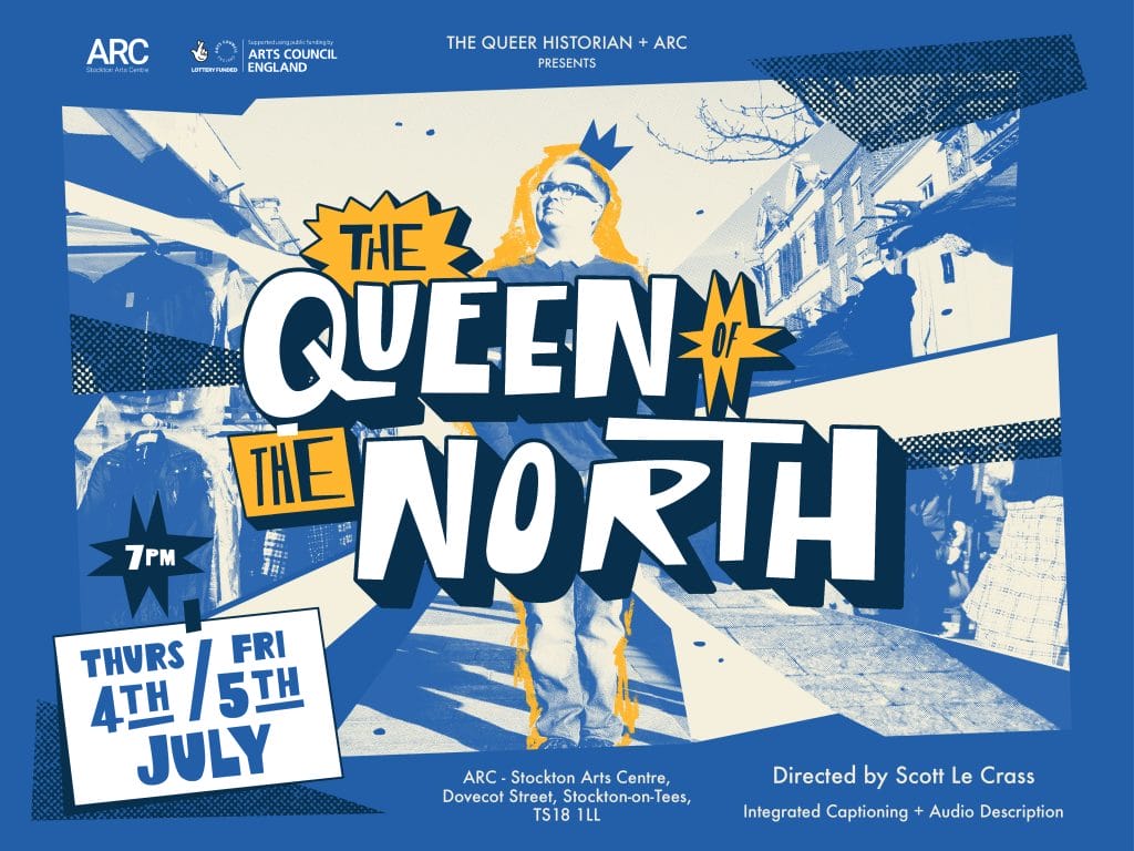 Text reading The Queer Historian + ARC presents The Queen of the North (the title of the show appears over a stylised image of Tommy at Stockton Market), Thurs 4th / Fri 5th July. Directed by Scott Le Crass. Integrated Captioning + Audio Description.