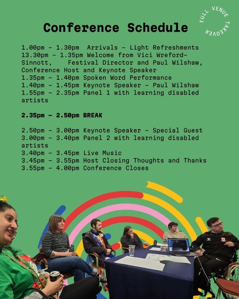 Conference Schedule poster with 'FULL VENUE TAKEOVER' text curved along the top right corner.
Conference Schedule
1.00pm – 1.30pm Arrivals – Light Refreshments
13.30pm – 1.35pm Welcome from Vici Wreford-Sinnott, Festival Director and Paul Wilshaw, Conference Host and Keynote Speaker
1.35pm – 1.40pm Spoken Word Performance
1.40pm – 1.45pm Keynote Speaker – Paul Wilshaw
1.55pm – 2.35pm Panel 1 with learning disabled artists
2.35pm – 2.50pm BREAK
2.50pm – 3.00pm Keynote Speaker – Special Guest
3.00pm – 3.40pm Panel 2 with learning disabled artists
3.40pm – 3.45pm Live Music
3.45pm – 3.55pm Host Closing Thoughts and Thanks
3.55pm – 4.00pm Conference Closes
The poster has a green background with colourful curved stripe graphics in red, pink, yellow, blue and orange. Below the schedule is a photograph showing six people of diverse backgrounds seated around a table in discussion, representing an inclusive panel setting.